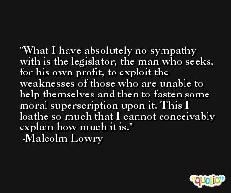What I have absolutely no sympathy with is the legislator, the man who seeks, for his own profit, to exploit the weaknesses of those who are unable to help themselves and then to fasten some moral superscription upon it. This I loathe so much that I cannot conceivably explain how much it is. -Malcolm Lowry
