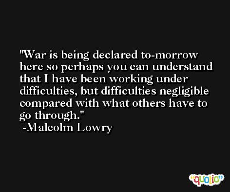 War is being declared to-morrow here so perhaps you can understand that I have been working under difficulties, but difficulties negligible compared with what others have to go through. -Malcolm Lowry