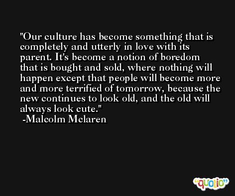 Our culture has become something that is completely and utterly in love with its parent. It's become a notion of boredom that is bought and sold, where nothing will happen except that people will become more and more terrified of tomorrow, because the new continues to look old, and the old will always look cute. -Malcolm Mclaren