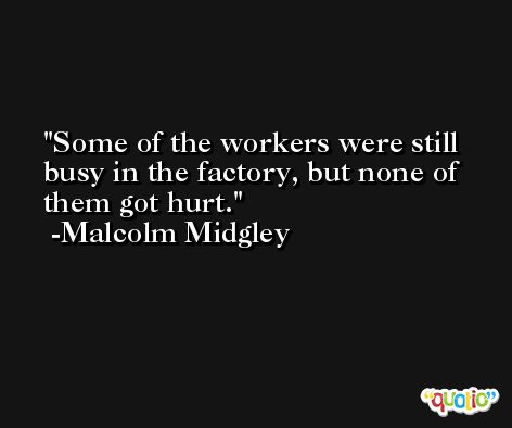 Some of the workers were still busy in the factory, but none of them got hurt. -Malcolm Midgley