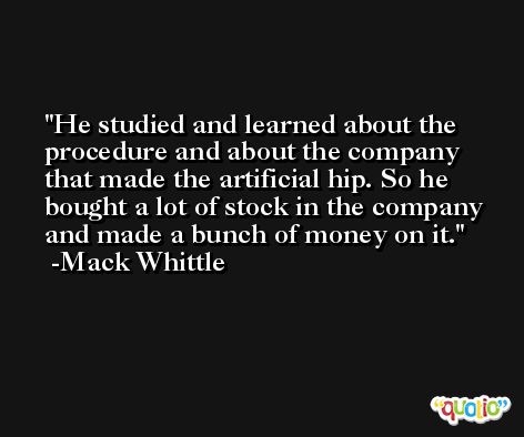 He studied and learned about the procedure and about the company that made the artificial hip. So he bought a lot of stock in the company and made a bunch of money on it. -Mack Whittle