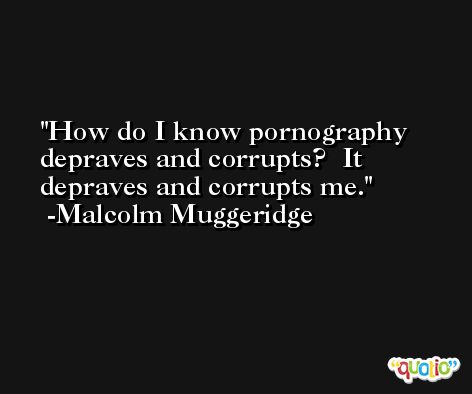How do I know pornography depraves and corrupts?  It depraves and corrupts me. -Malcolm Muggeridge