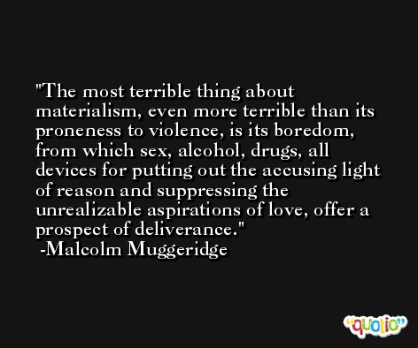 The most terrible thing about materialism, even more terrible than its proneness to violence, is its boredom, from which sex, alcohol, drugs, all devices for putting out the accusing light of reason and suppressing the unrealizable aspirations of love, offer a prospect of deliverance. -Malcolm Muggeridge