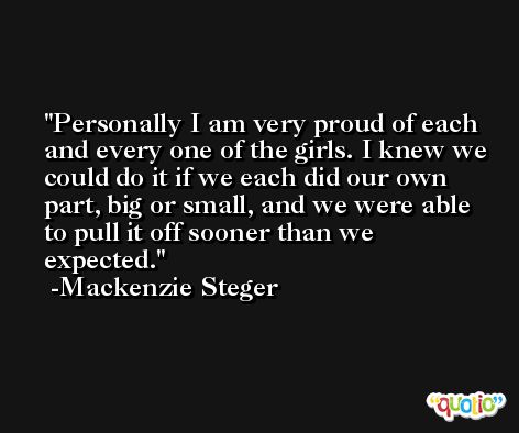 Personally I am very proud of each and every one of the girls. I knew we could do it if we each did our own part, big or small, and we were able to pull it off sooner than we expected. -Mackenzie Steger