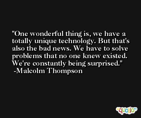 One wonderful thing is, we have a totally unique technology. But that's also the bad news. We have to solve problems that no one knew existed. We're constantly being surprised. -Malcolm Thompson