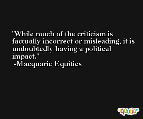 While much of the criticism is factually incorrect or misleading, it is undoubtedly having a political impact. -Macquarie Equities