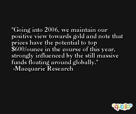 Going into 2006, we maintain our positive view towards gold and note that prices have the potential to top $600/ounce in the course of this year, strongly influenced by the still massive funds floating around globally. -Macquarie Research