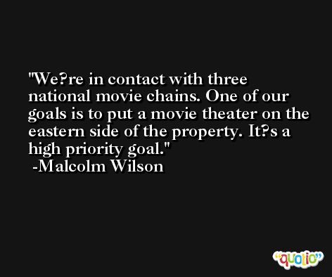 We?re in contact with three national movie chains. One of our goals is to put a movie theater on the eastern side of the property. It?s a high priority goal. -Malcolm Wilson