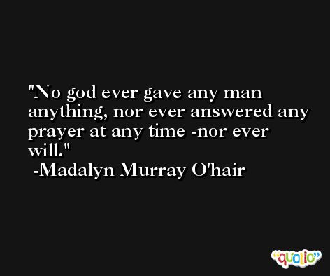 No god ever gave any man anything, nor ever answered any prayer at any time -nor ever will. -Madalyn Murray O'hair