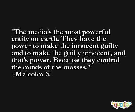 The media's the most powerful entity on earth. They have the power to make the innocent guilty and to make the guilty innocent, and that's power. Because they control the minds of the masses. -Malcolm X