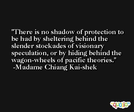 There is no shadow of protection to be had by sheltering behind the slender stockades of visionary speculation, or by hiding behind the wagon-wheels of pacific theories. -Madame Chiang Kai-shek