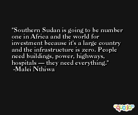 Southern Sudan is going to be number one in Africa and the world for investment because it's a large country and the infrastructure is zero. People need buildings, power, highways, hospitals — they need everything. -Malei Nthiwa