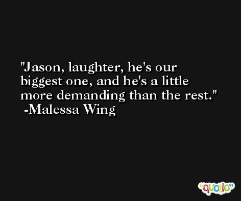 Jason, laughter, he's our biggest one, and he's a little more demanding than the rest. -Malessa Wing