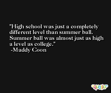 High school was just a completely different level than summer ball. Summer ball was almost just as high a level as college. -Maddy Coon
