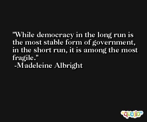 While democracy in the long run is the most stable form of government, in the short run, it is among the most fragile. -Madeleine Albright