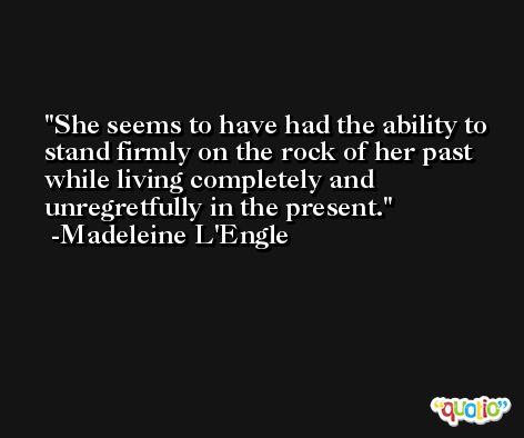 She seems to have had the ability to stand firmly on the rock of her past while living completely and unregretfully in the present. -Madeleine L'Engle