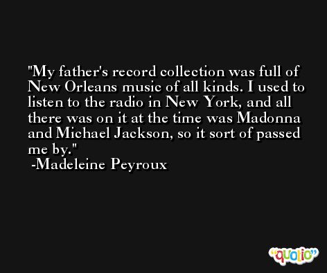 My father's record collection was full of New Orleans music of all kinds. I used to listen to the radio in New York, and all there was on it at the time was Madonna and Michael Jackson, so it sort of passed me by. -Madeleine Peyroux