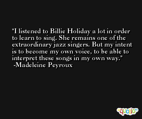 I listened to Billie Holiday a lot in order to learn to sing. She remains one of the extraordinary jazz singers. But my intent is to become my own voice, to be able to interpret these songs in my own way. -Madeleine Peyroux