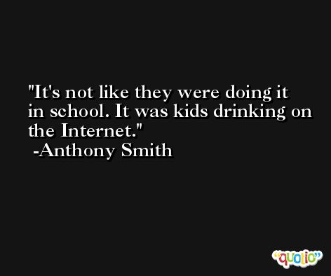 It's not like they were doing it in school. It was kids drinking on the Internet. -Anthony Smith