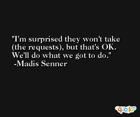 I'm surprised they won't take (the requests), but that's OK. We'll do what we got to do. -Madis Senner