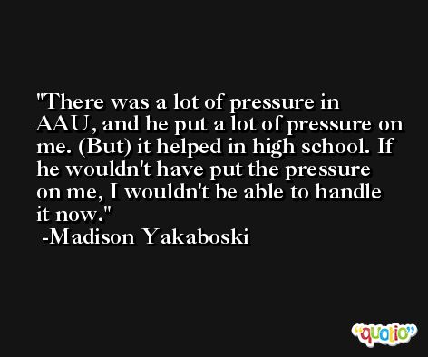 There was a lot of pressure in AAU, and he put a lot of pressure on me. (But) it helped in high school. If he wouldn't have put the pressure on me, I wouldn't be able to handle it now. -Madison Yakaboski