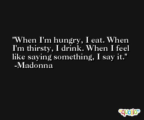 When I'm hungry, I eat. When I'm thirsty, I drink. When I feel like saying something, I say it. -Madonna