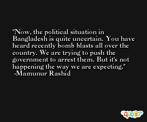 Now, the political situation in Bangladesh is quite uncertain. You have heard recently bomb blasts all over the country. We are trying to push the government to arrest them. But it's not happening the way we are expecting. -Mamunur Rashid