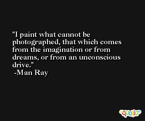 I paint what cannot be photographed, that which comes from the imagination or from dreams, or from an unconscious drive. -Man Ray