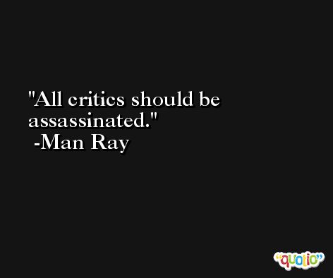 All critics should be assassinated. -Man Ray