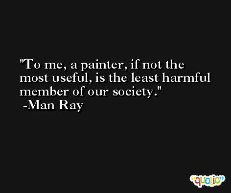 To me, a painter, if not the most useful, is the least harmful member of our society. -Man Ray