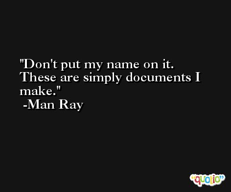 Don't put my name on it. These are simply documents I make. -Man Ray