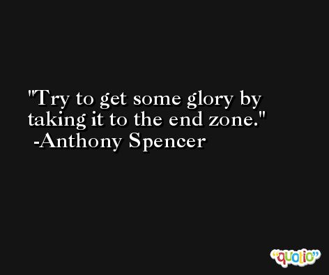 Try to get some glory by taking it to the end zone. -Anthony Spencer