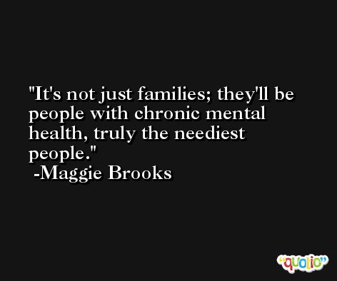 It's not just families; they'll be people with chronic mental health, truly the neediest people. -Maggie Brooks