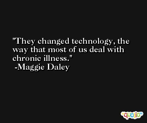 They changed technology, the way that most of us deal with chronic illness. -Maggie Daley
