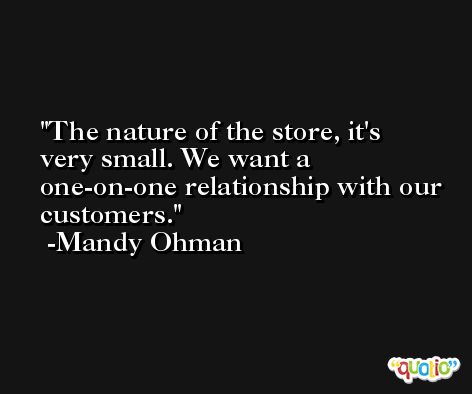 The nature of the store, it's very small. We want a one-on-one relationship with our customers. -Mandy Ohman