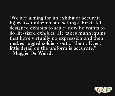 We are aiming for an exhibit of accurate figures -- uniforms and settings. First, Jef designed exhibits to scale; now he wants to do life-sized exhibits. He takes mannequins that have virtually no expression and then makes rugged soldiers out of them. Every little detail on the uniform is accurate. -Maggie De Weirdt