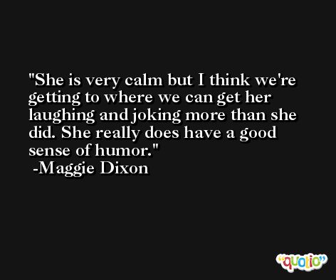 She is very calm but I think we're getting to where we can get her laughing and joking more than she did. She really does have a good sense of humor. -Maggie Dixon