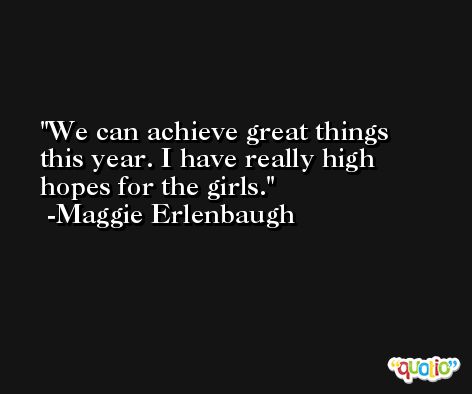 We can achieve great things this year. I have really high hopes for the girls. -Maggie Erlenbaugh