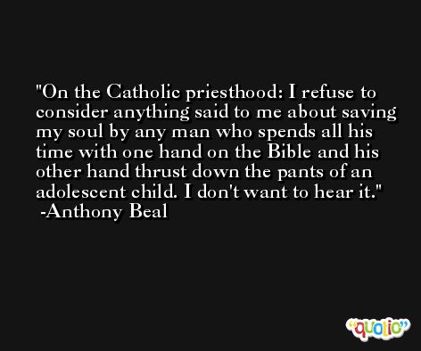 On the Catholic priesthood: I refuse to consider anything said to me about saving my soul by any man who spends all his time with one hand on the Bible and his other hand thrust down the pants of an adolescent child. I don't want to hear it. -Anthony Beal