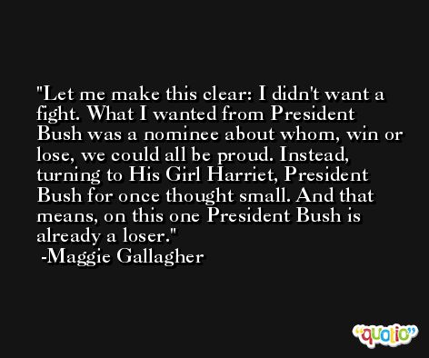 Let me make this clear: I didn't want a fight. What I wanted from President Bush was a nominee about whom, win or lose, we could all be proud. Instead, turning to His Girl Harriet, President Bush for once thought small. And that means, on this one President Bush is already a loser. -Maggie Gallagher