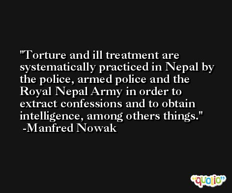 Torture and ill treatment are systematically practiced in Nepal by the police, armed police and the Royal Nepal Army in order to extract confessions and to obtain intelligence, among others things. -Manfred Nowak