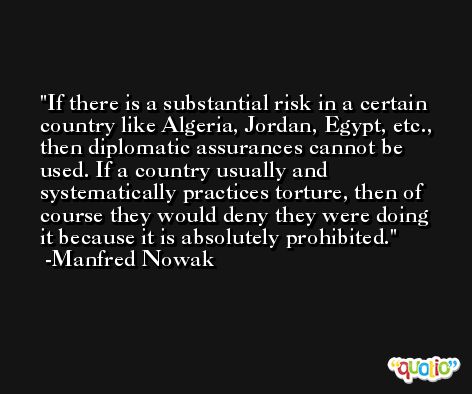 If there is a substantial risk in a certain country like Algeria, Jordan, Egypt, etc., then diplomatic assurances cannot be used. If a country usually and systematically practices torture, then of course they would deny they were doing it because it is absolutely prohibited. -Manfred Nowak