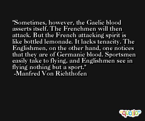 Sometimes, however, the Gaelic blood asserts itself. The Frenchmen will then attack. But the French attacking spirit is like bottled lemonade. It lacks tenacity. The Englishmen, on the other hand, one notices that they are of Germanic blood. Sportsmen easily take to flying, and Englishmen see in flying nothing but a sport. -Manfred Von Richthofen