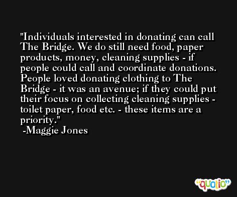 Individuals interested in donating can call The Bridge. We do still need food, paper products, money, cleaning supplies - if people could call and coordinate donations. People loved donating clothing to The Bridge - it was an avenue; if they could put their focus on collecting cleaning supplies - toilet paper, food etc. - these items are a priority. -Maggie Jones