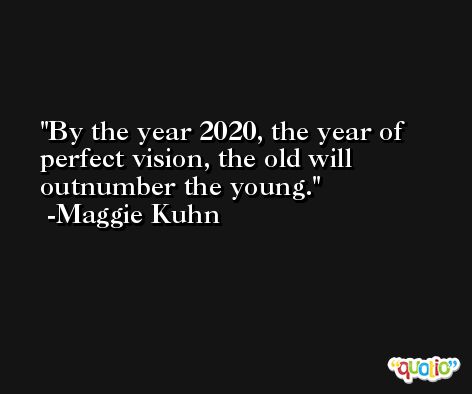By the year 2020, the year of perfect vision, the old will outnumber the young. -Maggie Kuhn