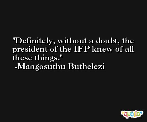 Definitely, without a doubt, the president of the IFP knew of all these things. -Mangosuthu Buthelezi