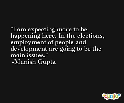 I am expecting more to be happening here. In the elections, employment of people and development are going to be the main issues. -Manish Gupta