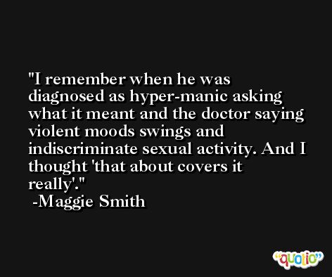 I remember when he was diagnosed as hyper-manic asking what it meant and the doctor saying violent moods swings and indiscriminate sexual activity. And I thought 'that about covers it really'. -Maggie Smith
