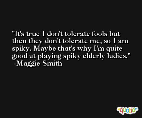 It's true I don't tolerate fools but then they don't tolerate me, so I am spiky. Maybe that's why I'm quite good at playing spiky elderly ladies. -Maggie Smith