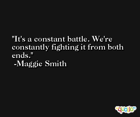 It's a constant battle. We're constantly fighting it from both ends. -Maggie Smith